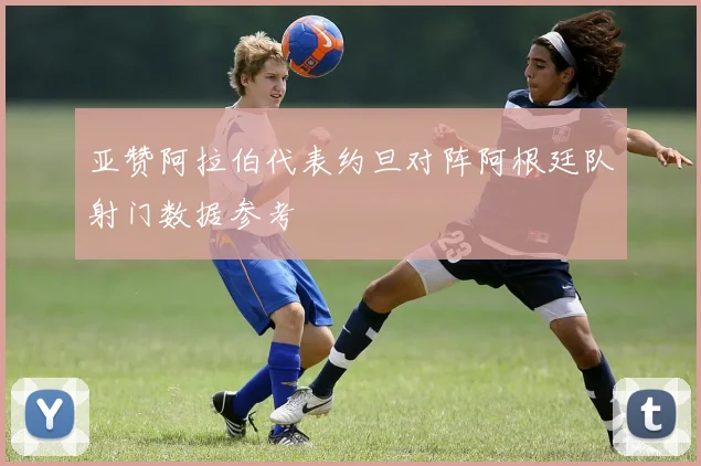 亚赞阿拉伯代表约旦对阵阿根廷队射门数据参考