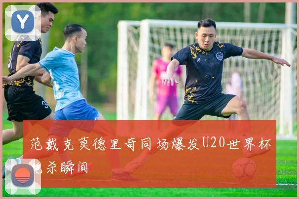 范戴克莫德里奇同场爆发U20世界杯绝杀瞬间