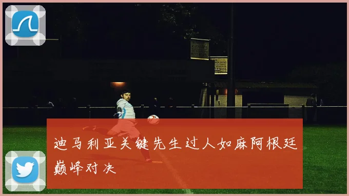 迪马利亚关键先生过人如麻阿根廷巅峰对决
