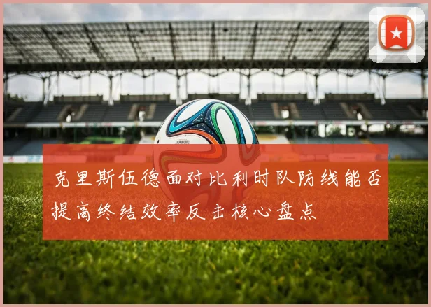 克里斯伍德面对比利时队防线能否提高终结效率反击核心盘点